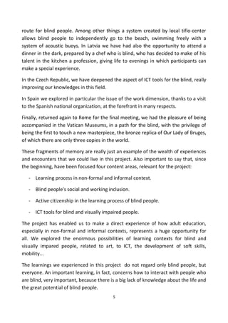 route for blind people. Among other things a system created by local tiflo-center
allows blind people to independently go to the beach, swimming freely with a
system of acoustic buoys. In Latvia we have had also the opportunity to attend a
dinner in the dark, prepared by a chef who is blind, who has decided to make of his
talent in the kitchen a profession, giving life to evenings in which participants can
make a special experience.
In the Czech Republic, we have deepened the aspect of ICT tools for the blind, really
improving our knowledges in this field.
In Spain we explored in particular the issue of the work dimension, thanks to a visit
to the Spanish national organization, at the forefront in many respects.
Finally, returned again to Rome for the final meeting, we had the pleasure of being
accompanied in the Vatican Museums, in a path for the blind, with the privilege of
being the first to touch a new masterpiece, the bronze replica of Our Lady of Bruges,
of which there are only three copies in the world.
These fragments of memory are really just an example of the wealth of experiences
and encounters that we could live in this project. Also important to say that, since
the beginning, have been focused four content areas, relevant for the project:
- Learning process in non-formal and informal context.
- Blind people's social and working inclusion.
- Active citizenship in the learning process of blind people.
- ICT tools for blind and visually impaired people.
The project has enabled us to make a direct experience of how adult education,
especially in non-formal and informal contexts, represents a huge opportunity for
all. We explored the enormous possibilities of learning contexts for blind and
visually impared people, related to art, to ICT, the development of soft skills,
mobility...
The learnings we experienced in this project do not regard only blind people, but
everyone. An important learning, in fact, concerns how to interact with people who
are blind, very important, because there is a big lack of knowledge about the life and
the great potential of blind people.
5
 