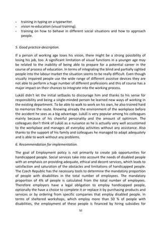 - training in typing on a typewriter.
- vision re-education (visual training).
- training on how to behave in different social situations and how to approach
people.
5. Good practice-description.
If a person of working age loses his vision, there might be a strong possibility of
losing his job, too. A significant limitation of visual functions in a younger age may
be related to the inability of being able to prepare for a potential career in the
course of process of education. In terms of integrating the blind and partially sighted
people into the labour market the situation seems to be really difficult. Even though
visually impaired people use the wide range of different assistive devices they are
not able to perform a huge number of different professions and this of course has a
major impact on their chances to integrate into the working process.
Lukáš didn't let the initial setbacks to discourage him and thanks to his sense for
responsibility and being a single-minded person he learned new ways of working in
the existing department. To be able to walk to work on his own, he also trained hard
to memorize the route. Knowing already the environment of the workplace before
the accident he sees as a big advantage. Lukáš is very popular among his colleagues
mainly because of his cheerful personality and the amount of optimism. The
colleagues don't think of Lukáš as a nuisance as he is actually very well accustomed
to the workplace and manages all everyday activities without any assistance. Also
thanks to the support of his family and colleagues he managed to adapt adequately
and is able to work without any problems.
6. Recommendation for implementation.
The goal of Employment policy is not primarily to create job opportunities for
handicapped people. Social services take into account the needs of disabled people
with an emphasis on providing adequate, ethical and decent services, which leads to
satisfaction and saturation of the obstacles and limitations of handicapped people.
The Czech Republic has the necessary tools to determine the mandatory proportion
of people with disabilities in the total number of employees. The mandatory
proportion of 4% of people is calculated from the total number of employees.
Therefore employers have a legal obligation to employ handicapped people,
optionally the have a choice to complete it or replace it by purchasing products and
services or by ordering from specific companies that employ disabled people. In
terms of sheltered workshops, which employ more than 50 % of people with
disabilities, the employment of these people is financed by hiring subsidies for
50
 