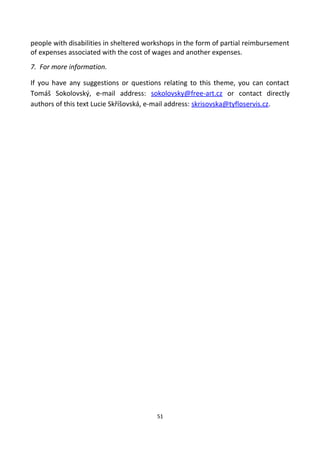 people with disabilities in sheltered workshops in the form of partial reimbursement
of expenses associated with the cost of wages and another expenses.
7. For more information.
If you have any suggestions or questions relating to this theme, you can contact
Tomáš Sokolovský, e-mail address: sokolovsky@free-art.cz or contact directly
authors of this text Lucie Skříšovská, e-mail address: skrisovska@tyfloservis.cz.
51
 