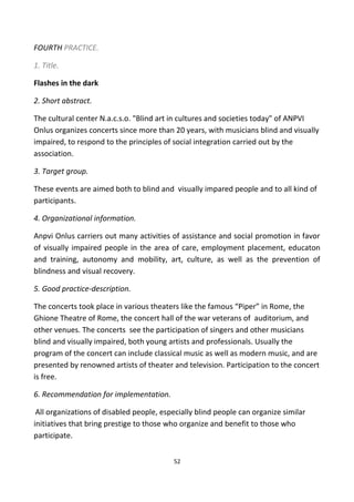 FOURTH PRACTICE.
1. Title.
Flashes in the dark
2. Short abstract.
The cultural center N.a.c.s.o. "Blind art in cultures and societies today" of ANPVI
Onlus organizes concerts since more than 20 years, with musicians blind and visually
impaired, to respond to the principles of social integration carried out by the
association.
3. Target group.
These events are aimed both to blind and visually impared people and to all kind of
participants.
4. Organizational information.
Anpvi Onlus carriers out many activities of assistance and social promotion in favor
of visually impaired people in the area of care, employment placement, educaton
and training, autonomy and mobility, art, culture, as well as the prevention of
blindness and visual recovery.
5. Good practice-description.
The concerts took place in various theaters like the famous “Piper” in Rome, the
Ghione Theatre of Rome, the concert hall of the war veterans of auditorium, and
other venues. The concerts see the participation of singers and other musicians
blind and visually impaired, both young artists and professionals. Usually the
program of the concert can include classical music as well as modern music, and are
presented by renowned artists of theater and television. Participation to the concert
is free.
6. Recommendation for implementation.
All organizations of disabled people, especially blind people can organize similar
initiatives that bring prestige to those who organize and benefit to those who
participate.
52
 