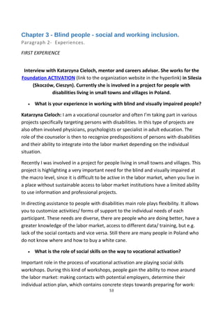Chapter 3 - Blind people - social and working inclusion.
Paragraph 2- Experiences.
FIRST EXPERIENCE
Interview with Katarzyna Cieloch, mentor and careers advisor. She works for the
Foundation ACTIVATION (link to the organization website in the hyperlink) in Silesia
(Skoczów, Cieszyn). Currently she is involved in a project for people with
disabilities living in small towns and villages in Poland.
• What is your experience in working with blind and visually impaired people?
Katarzyna Cieloch: I am a vocational counselor and often I’m taking part in various
projects specifically targeting persons with disabilities. In this type of projects are
also often involved physicians, psychologists or specialist in adult education. The
role of the counselor is then to recognize predispositions of persons with disabilities
and their ability to integrate into the labor market depending on the individual
situation.
Recently I was involved in a project for people living in small towns and villages. This
project is highlighting a very important need for the blind and visually impaired at
the macro level, since it is difficult to be active in the labor market, when you live in
a place without sustainable access to labor market institutions have a limited ability
to use information and professional projects.
In directing assistance to people with disabilities main role plays flexibility. It allows
you to customize activities/ forms of support to the individual needs of each
participant. These needs are diverse, there are people who are doing better, have a
greater knowledge of the labor market, access to different data/ training, but e.g.
lack of the social contacts and vice versa. Still there are many people in Poland who
do not know where and how to buy a white cane.
• What is the role of social skills on the way to vocational activation?
Important role in the process of vocational activation are playing social skills
workshops. During this kind of workshops, people gain the ability to move around
the labor market: making contacts with potential employers, determine their
individual action plan, which contains concrete steps towards preparing for work:
53
 