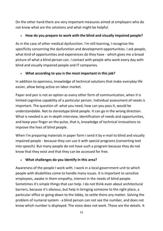 On the other hand there are very important measures aimed at employers who do
not know what are the solutions and what might be helpful.
• How do you prepare to work with the blind and visually impaired people?
As in the case of other medical dysfunction. I'm still learning, I recognize the
specificity concerning the dysfunction and development opportunities. I ask people,
what kind of opportunities and experiences do they have - which gives me a broad
picture of what a blind person can. I contact with people who work every day with
blind and visually impaired people and IT companies.
• What according to you is the most important in this job?
In addition to openness, knowledge of technical solutions that make everyday life
easier, allow being active on labor market.
Paper and pen is not an option as every other form of communication, when it is
limited cognitive capability of a particular person. Individual assessment of needs is
important. The question of: what you need, how can you pass it, would be
understandable. Not to stereotype blind people. It can go in the wrong direction.
What is needed is an in-depth interview, identification of needs and opportunities,
and keep your finger on the pulse, that is, knowledge of technical innovations to
improve the lives of blind people.
When I’m preparing materials in paper form I send it by e-mail to blind and visually
impaired people - because they can use it with special programs (converting text
into speech). But many people do not have such a program because they do not
know that they exist and that they can be accessed for free.
• What challenges do you identify in this area?
Awareness of the people I work with. I work in a local government unit to which
people with disabilities come to handle many issues. It is important to sensitize
employees, awake in them empathy, interest in the needs of blind people.
Sometimes it's simple things that can help. I do not think even about architectural
barriers, because it's obvious, but help in bringing someone to the right place, a
particular office or going down to the lobby, to settle there any matter. Solving the
problem of numeral system - a blind person can not see the number, and does not
know which number is displayed. The voice does not work. These are the details. It
55
 