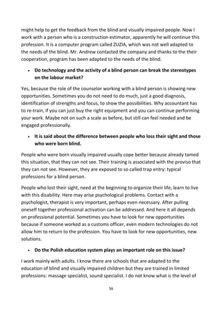 might help to get the feedback from the blind and visually impaired people. Now I
work with a person who is a construction estimator, apparently he will continue this
profession. It is a computer program called ZUZIA, which was not well adapted to
the needs of the blind. Mr. Andrew contacted the company and thanks to the their
cooperation, program has been adapted to the needs of the blind.
• Do technology and the activity of a blind person can break the stereotypes
on the labour market?
Yes, because the role of the counselor working with a blind person is showing new
opportunities. Sometimes you do not need to do much, just a good diagnosis,
identification of strengths and focus, to show the possibilities. Why accountant has
to re-train, if you can just buy the right equipment and you can continue performing
your work. Maybe not on such a scale as before, but still can feel needed and be
engaged professionally.
• It is said about the difference between people who loss their sight and those
who were born blind.
People who were born visually impaired usually cope better because already tamed
this situation, that they can not see. Their training is associated with the proviso that
they can not see. However, they are exposed to so called trap entry: typical
professions for a blind person.
People who lost their sight, need at the beginning to organize their life, learn to live
with this disability. Here may arise psychological problems. Contact with a
psychologist, therapist is very important, perhaps even necessary. After pulling
oneself together professional activation can be addressed. And here it all depends
on professional potential. Sometimes you have to look for new opportunities
because if someone worked as a customs officer, even modern technologies do not
allow him to return to the profession. You have to look for new opportunities, new
solutions.
• Do the Polish education system plays an important role on this issue?
I work mainly with adults. I know there are schools that are adapted to the
education of blind and visually impaired children but they are trained in limited
professions: massage specialist, sound specialist. I do not know what is the level of
56
 