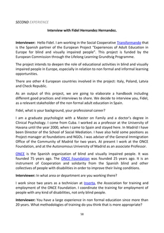 SECOND EXPERIENCE
Interview with Fidel Hernandez Hernandez.
Interviewer: Hello Fidel. I am working in the Social Cooperative Transformando that
is the Spanish partner of the European Project “Experiences of Adult Education in
Europe for blind and visually impaired people”. This project is funded by the
European Commission through the Lifelong Learning Grundtvig Programme.
The project intends to deepen the role of educational activities in blind and visually
impaired people in Europe, especially in relation to non formal and informal learning
opportunities.
There are other 4 European countries involved in the project: Italy, Poland, Latvia
and Check Republic.
As an output of this project, we are going to elaborate a handbook including
different good practices and interviews to share. We decide to interview you, Fidel,
as a relevant stakeholder of the non formal adult education in Spain.
Fidel, what is your background, your professional career?
I am a graduate psychologist with a Master on Family and a doctor’s degree in
Clinical Psychology. I come from Cuba. I worked as a professor at the University of
Havana until the year 2000, when I came to Spain and stayed here. In Madrid I have
been Director of the School of Social Mediation. I have also held some positions as
Project manager at foundations and NGOs. I was adviser of the General Immigration
Office of the Community of Madrid for two years. At present I work at the ONCE
Foundation, and at the Autonomous University of Madrid as an associate Professor.
ONCE is the Spanish organization of blind and visually impaired people. It was
founded 75 years ago. The ONCE Foundation was founded 25 years ago. It is an
instrument of Cooperation and solidarity from the Spanish blind and other
collectives of people with disabilities in order to improve their living conditions.
Interviewer: In what area or department are you working there?
I work since two years as a technician at Inserta, the Association for training and
employment of the ONCE Foundation. I coordinate the training for employment of
people with any kind of disabilities, not only blind people.
Interviewer: You have a large experience in non formal education since more than
20 years. What methodologies of training do you think that is more appropriate?
58
 