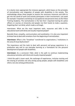 It is clearly more appropriate the inclusive approach, which bases on the principles
of normalization and integration of people with disabilities in the society. This
methodology allows these people to acquire the necessary resources and skills to
get into the world of work and actively participate in their environment. Last week
for example I imparted a workshop on occupational and personal stress at the Police
Training Academy. The normalization is the fact that I imparted training for police
officers or courses at University and people rise their hands to make a question,
forgetting that I am blind, which made us all laugh.
Interviewer: What are the most important tools, resources and skills in the
educational work with blind and visually impaired people?
Basically three: empathy, communication and socialization. It is also very important
to know how to deal with emotions from the beginning of normalization.
Interviewer: What is the "knowhow" transferred to organizations / institutions in
the area of visual dysfunction?
The importance and the tools to deal with personal and group experience in a
productive way and to use everyday learning as a framework for the personal
development of people with disabilities.
Interviewer: As a conclusion Fidel, what is the path to continue implementing
educational activities with blind and visually impaired people?
I think the path is team work, the exchange of experiences, inclusive training and
the sharing of activities not only among young people, people with disabilities and
others, but also among professionals.
59
 