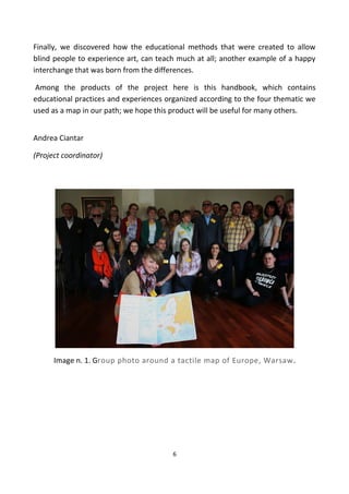 Finally, we discovered how the educational methods that were created to allow
blind people to experience art, can teach much at all; another example of a happy
interchange that was born from the differences.
Among the products of the project here is this handbook, which contains
educational practices and experiences organized according to the four thematic we
used as a map in our path; we hope this product will be useful for many others.
Andrea Ciantar
(Project coordinator)
Image n. 1. Group photo around a tactile map of Europe, Warsaw.
6
 