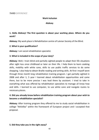 THIRD EXPERIENCE
Work inclusion
Aleksey
1. Hello Aleksey! The first question is about your working place. Where do you
work?
Aleksey: My work place is Rehabilitation centre of Latvian Society of the Blind.
2. What is your qualification?
Aleksey: I am social rehabilitation specialist.
3. What is included in the scope of your duty?
Aleksey: Well, I train blind and partially sighted people to adapt their life situations
after sight loss since childhood or later on their life. I help them to learn cooking
skills, mobility with white cane, skills to use public traffic services to do some
shopping. I also help to obtain Braille reading and writing skills. At first I myself went
through three month long rehabilitation training program. I get partially sighted in
2008 and after 1, 5 year I learned about rehabilitation opportunities and came
there, but to be more precise I was lead there by assistant. I tried to take in
everything what was offered by rehabilitation specialists to manage all know how
and skills. I learned to use computer, to use white cane and navigate routes to
necessary places.
4. Did you already know before rehabilitation training program about your wish to
become a rehabilitation specialist?
Aleksey: After training program they offered to me to study social rehabilitation in
college “Attīstība” within the framework of European project and I accepted that
proposal.
5. Did they take you in the right away?
60
 