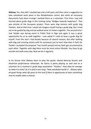 Aleksey: Yes, they did! I studied two and a half years and then came a suggestion to
take subsidized work place in the Rehabilitation centre. But while all necessary
documents have been arrange I worked there as a volunteer. First time I saw and
learned about guide dogs in the training camp “Bridges towards happiness”. That
was activity of the European project. There were dog trainers with guide dog
Teodors. And at that time I could not imagine myself having a guide dog. But I tried
out to be guided by dog and we walked some 15 meters together. The second time I
met Teodor was during event in Public Park in Riga and again it was a great
opportunity for us to walk together. I was asked if I wish to have a guide dog for
myself. From the start I had doubts because of several reasons. But after walking
with dog and crossing streets with his assistance just to learn how does it feels for
Teodor I accepted the proposal. Two month passed and we both got accustomed to
each other. Together with dog there must be more active lifestyle. You have to go
outside and walk every day. Now we do it regularly.
In his leisure time Aleksey loves to play the guitar, attend dancing lessons and
theatrical performance rehearsals. He learns a piano playing as well and as a
volunteer he is involved in guide dogs association “Teodors”. How does he manage
to make it in time? As it is said in one song: “How wonderful world is”. Aleksey takes
all good things what life gives to him and if there is opportunity to learn something
new he readily takes a chance.
61
 