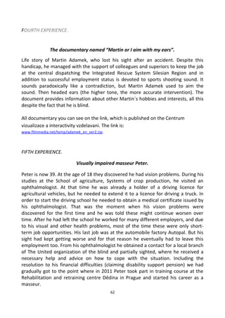 FOURTH EXPERIENCE.
The documentary named “Martin or I aim with my ears”.
Life story of Martin Adamek, who lost his sight after an accident. Despite this
handicap, he managed with the support of colleagues and superiors to keep the job
at the central dispatching the Integrated Rescue System Silesian Region and in
addition to successful employment status is devoted to sports shooting sound. It
sounds paradoxically like a contradiction, but Martin Adamek used to aim the
sound. Then headed ears (the higher tone, the more accurate intervention). The
document provides information about other Martin´s hobbies and interests, all this
despite the fact that he is blind.
All documentary you can see on the link, which is published on the Centrum
vizualizace a interactivity vzdelavani. The link is:
www.filmmedia.net/temp/adamek_en_ver2.zip.
FIFTH EXPERIENCE.
Visually impaired masseur Peter.
Peter is now 39. At the age of 18 they discovered he had vision problems. During his
studies at the School of agriculture, Systems of crop production, he visited an
ophthalmologist. At that time he was already a holder of a driving licence for
agricultural vehicles, but he needed to extend it to a licence for driving a truck. In
order to start the driving school he needed to obtain a medical certificate issued by
his ophthalmologist. That was the moment when his vision problems were
discovered for the first time and he was told these might continue worsen over
time. After he had left the school he worked for many different employers, and due
to his visual and other health problems, most of the time these were only short-
term job opportunities. His last job was at the automobile factory Autopal. But his
sight had kept getting worse and for that reason he eventually had to leave this
employment too. From his ophthalmologist he obtained a contact for a local branch
of The United organization of the blind and partially sighted, where he received a
necessary help and advice on how to cope with the situation. Including the
resolution to his financial difficulties (claiming disability support pension) we had
gradually got to the point where in 2011 Peter took part in training course at the
Rehabilitation and retraining centre Dědina in Prague and started his career as a
masseur.
62
 