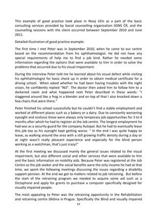 This example of good practice took place in Nový Jičín as a part of the basic
consulting services provided by Social counselling organization SONS ČR, and the
counselling sessions with the client occurred between September 2010 and June
2011.
Detailed illustration of good practice example:
The first time I met Peter was in September 2010, when he came to our centre
based on the recommendation from his ophthalmologist. He did not have any
special requirements of help me to find a job kind. Rather he needed some
information regarding the options that were available to him in order to solve the
problems that occurred due to his visual impairment.
During the interview Peter told me he learned about his visual defect while visiting
his ophthalmologist for basic check up in order to obtain medical certificate for a
driving school. When asked whether he had been having troubles with the night
vision, he confidently replied “NO”. The doctor then asked him to follow him to a
darkened room and what happened next Peter described in these words: “I
staggered around like a frog in a blender and on top of that I also knocked down a
few chairs that were there.“
Peter finished his school successfully but he couldn’t find a stable employment and
worked at different places such as a bakery or a dairy. Due to constantly worsening
eyesight and scoliosis these were always only temporary job opportunities for 3 to 4
months after which he had to register at the Job centre. The longest employment he
had was as a security guard for the company Autopal. But he had to eventually leave
this job too as his eyesight kept getting worse. “ In the end I was quite happy to
leave, as walking around the area with a still growing traffic density during a day or
at night wasn’t really pleasant experience and especially for the blind person
working as a watchman, that’s just crazy!“
At the first meeting we discussed mainly the general issues related to the visual
impairment, but also different social and other services that were available to him
and the basic information on mobility aids. Because Peter was registered at the Job
Centre as the job seeker and the social benefits were the only income he had at that
time, we spent the following meetings discussing the issues regarding a disability
support pension. At the end we got to matters related to job retraining. But before
the start of the retraining program we needed to acquire some aid such as a
Dictaphone and apply for grants to purchase a computer specifically designed for
visually impaired people.
The most appealing to Peter was the retraining opportunity in the Rehabilitation
and retraining centre Dědina in Prague. Specifically the Blind and visually impaired
63
 