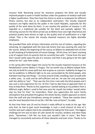 masseur field. Retraining course for masseurs prepares the blind and visually
impaired people to work in health facilities under the guidance of medical staff with
a higher qualification. They then have the choice to work as employees for different
fitness centres, but also as an independent contractors. The visually impaired
masseurs are highly rated by the public in the Czech Republic, especially for the
quality of the work done by them. In our country the position of masseur is still
regarded as a traditional job suitable for the blind and partially sighted. The
retraining courses for the blind carried out at Dědina have very high theoretical and
practical quality level almost as high as the quality level of qualification at a high
school. That is the reason the visually impaired masseurs are highly desirable
employees.
We provided Peter with all basic information and the rest of matters, regarding the
retraining, he negotiated with the local Job Centre that was covering the costs for
the course. Before the beginning of the course at Dědina he dedicated lots of time
to self-studying of fundamentals of human biology. All this time, he’s been receiving
a lot of support from his parents that he currently lives with. “I knew from the start
that I would really enjoy the job of a masseur and that it was going to be the right
choice for me”, says Peter today.
In the spring 2011 Peter began the course for the visually impaired masseurs at the
Rehabilitation centre Dědina in Prague. The six-month stay at Dědina helped Peter
not only to build his career path but also to grow as a person. Suddenly he begun to
see his problems in different light as he was surrounded by the blind people, who
had been learning new things – to move around inside a building, learn to walk with
a white cane, to cook and be self-sufficient and etc. He was the only participant
with the ability to “see”. “That was the first time I met with the blind people and it
was such a new experience for me. At first I had no idea how to approach them or
how to help them. Thanks to this experience I started looking at my problem from a
different angle. Before I used to feel very sorry for myself, but today I would rather
slap my face for that,” he remembers. Peter also appreciates the warm family
atmosphere that prevailed throughout the whole facility, helpful approach to clients
from the staff and also friendliness among all residents. “These few months there
was the most beautiful time of my life, I felt like I was at home!“, he adds.
At that time Peter was 35 and he found it really difficult to study at this age. Not
only that, he had to gain much knowledge in such a small amount of time of 5
months and each subject had to be completed by taking the final exam. The biggest
challenge for him was to learn all Latin words for muscles, tendons and other body
parts. “Sometimes I felt like my brain just wouldn’t take in more.“ But Peter
managed to successfully overcome all these obstacles and even more. Thanks to his
64
 