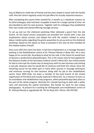 stay at Dědina he made lots of friends and has even stayed in touch with the facility
staff. Also the Centre regularly sends him job offers for visually impaired masseurs.
After completing the course Peter worked for 3 months as a substitute masseur to
his blind colleague, who had been incapable of work for a longer period of time. He
also decided to start his own business. Together with his colleague they established
their own studio and started offering massage services.
To set up and run the sheltered workshop Peter obtained a grant from the Job
Centre. As the Social service association we provided him mainly with a law and
employment advice services and helped him with the matters related to active
labour market policy regarding the grants acquisition to set up and run the sheltered
workshop. Based on the advice on how to proceed in this case he then handled all
the related matters himself.
Since June 2013 the client has been in full-time employment as a massage therapist
working in the Rehabilitation centre of Dr. Přemysl Norský in Nový Jičín. He is very
happy at his current job. According to what he has said, in the future he would love
to become a professional physiotherapist. This is the reason why he had applied for
the distance studies at the Secondary medical school in Nový Jičín, but unfortunately
he had to interrupt the studies due to being busy with his own business and starting
a new job. However later he would like to continue and finish the school. Since the
retraining course he has taken part in many other courses in massage techniques
and continues running his own business along with his job at the rehabilitation
centre. Since 2010 Peter has been a member of the local branch of the United
organization of the blind and visually impaired in Nový Jičín. As a masseur he joins us
on recondition and rehabilitation stay programs, where physiotherapy takes place as
the part of the whole program. Recently he’s started learning to walk with a white
cane and exercising the spatial orientation. But beside his work he also enjoys
photography. At present he is working for Orthopaedic and rehabilitation centre of
Dr. Přemysl Norský at Jugoslávská 30, 741 01 Nový Jičín. Phone: 556 703 903.
65
 