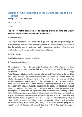 Chapter 4 - Active citizenship in the learning process of blind
people.
Paragraph 1- Best practices.
FIRST PRACTICE.
1. Title.
The Role of Active Citizenship in the learning process of Blind and Visually
Impaired People in Latvia. Project “ART.makes.SENSE”
2. Short abstract.
This project is made by Eliza Danenfelde- Ķirpe with help from program “Bridge It”.
It was made for visually handicapped children in Strazdumuižas Boarding school in
Riga. Project aim was to create and conduct workshops based on different senses-
smell, taste, sound, dance, rhythm, movement and touch.
3. Target group.
Visually handicapped children in schools.
4. Organizational information.
All exercises were held in Strazdumuižas Boarding school. The educational system
for blind people in Latvia began in 1872 when the first such school for the blind was
established in Riga.
Today Strazdumuiža Residential Secondary School and Training Center for the Blind
and Visually Impaired is the only educational establishment for children and young
adults with severe visual impairments in the country. Study process for individual
needs is guaranteed, as well as support for colleagues who work with the students
integrated into mainstream schools. Children, beginning at the age of 6, can attend
the preparatory classes. Students, completing the course of education through
grade 12, receive a secondary school diploma and are able to continue their
development in vocational or higher education establishments according to their
skills, abilities, competency and desire. Extracurricular activities also enable students
to participate where they otherwise would not be able to do so. The school also
offers external studies program for people at any age who have not managed due to
visual health problems or other reasons to acquire primary and secondary
education. Starting from school year 2008/2009 a special primary program for
visually impaired children with mental disorders (C-level) has been licensed. In
69
 