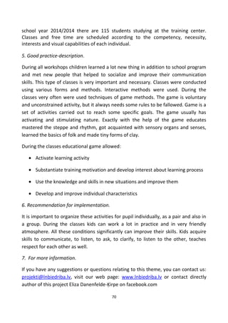 school year 2014/2014 there are 115 students studying at the training center.
Classes and free time are scheduled according to the competency, necessity,
interests and visual capabilities of each individual.
5. Good practice-description.
During all workshops children learned a lot new thing in addition to school program
and met new people that helped to socialize and improve their communication
skills. This type of classes is very important and necessary. Classes were conducted
using various forms and methods. Interactive methods were used. During the
classes very often were used techniques of game methods. The game is voluntary
and unconstrained activity, but it always needs some rules to be fallowed. Game is a
set of activities carried out to reach some specific goals. The game usually has
activating and stimulating nature. Exactly with the help of the game educates
mastered the steppe and rhythm, got acquainted with sensory organs and senses,
learned the basics of folk and made tiny forms of clay.
During the classes educational game allowed:
• Activate learning activity
• Substantiate training motivation and develop interest about learning process
• Use the knowledge and skills in new situations and improve them
• Develop and improve individual characteristics
6. Recommendation for implementation.
It is important to organize these activities for pupil individually, as a pair and also in
a group. During the classes kids can work a lot in practice and in very friendly
atmosphere. All these conditions significantly can improve their skills. Kids acquire
skills to communicate, to listen, to ask, to clarify, to listen to the other, teaches
respect for each other as well.
7. For more information.
If you have any suggestions or questions relating to this theme, you can contact us:
projekti@lnbiedriba.lv, visit our web page: www.lnbiedriba.lv or contact directly
author of this project Eliza Danenfelde-Ķirpe on facebook.com
70
 