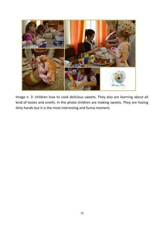 Image n. 3: children love to cook delicious sweets. They also are learning about all
kind of tastes and smells. In the photo children are making sweets. They are having
dirty hands but it is the most interesting and funny moment.
72
 