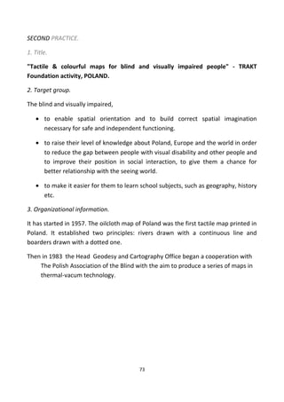 SECOND PRACTICE.
1. Title.
"Tactile & colourful maps for blind and visually impaired people" - TRAKT
Foundation activity, POLAND.
2. Target group.
The blind and visually impaired,
• to enable spatial orientation and to build correct spatial imagination
necessary for safe and independent functioning.
• to raise their level of knowledge about Poland, Europe and the world in order
to reduce the gap between people with visual disability and other people and
to improve their position in social interaction, to give them a chance for
better relationship with the seeing world.
• to make it easier for them to learn school subjects, such as geography, history
etc.
3. Organizational information.
It has started in 1957. The oilcloth map of Poland was the first tactile map printed in
Poland. It established two principles: rivers drawn with a continuous line and
boarders drawn with a dotted one.
Then in 1983 the Head Geodesy and Cartography Office began a cooperation with
The Polish Association of the Blind with the aim to produce a series of maps in
thermal-vacum technology.
73
 