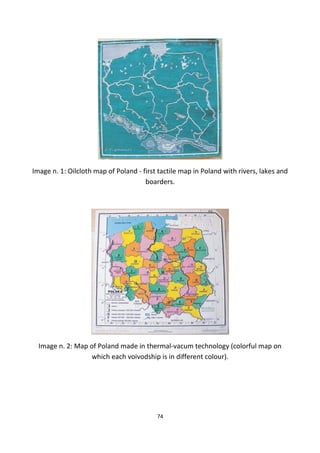Image n. 1: Oilcloth map of Poland - first tactile map in Poland with rivers, lakes and
boarders.
Image n. 2: Map of Poland made in thermal-vacum technology (colorful map on
which each voivodship is in different colour).
74
 