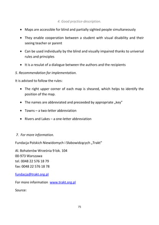 4. Good practice-description.
• Maps are accessible for blind and partially sighted people simultaneously
• They enable cooperation between a student with visual disability and their
seeing teacher or parent
• Can be used individually by the blind and visually impaired thanks to universal
rules and principles
• It is a resulat of a dialogue between the authors and the recipients
5. Recommendation for implementation.
It is advised to follow the rules:
• The right upper corner of each map is sheared, which helps to identify the
position of the map.
• The names are abbreviated and preceeded by appropriate „key”
• Towns – a two-letter abbreviation
• Rivers and Lakes – a one-letter abbreviation
7. For more information.
Fundacja Polskich Niewidomych i Słabowidzących „Trakt”
Al. Bohaterów Września 9 lok. 104
00-973 Warszawa
tel. 0048 22 576 18 79
fax: 0048 22 576 18 78
fundacja@trakt.org.pl
For more information www.trakt.org.pl
Source:
75
 