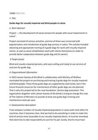 THIRD PRACTICE.
1. Title
Guide dogs for visually impaired and blind people in Latvia
2. Short abstract
Project – „The development of social services for people with visual impairments in
Latvia”.
Project consisted of various activities, and one of these was concerned with
popularization and introduction of guide dog services in Latvia. This activity included
obtaining and appropriate training of 3 guide dogs for work with visually impaired
clients, as well as social rehabilitation work with clients themselves (in order to
provide better cooperation between guide dog and its owner).
3.Target group:
Blind and visually impaired persons, who were willing and ready to use services of
and care for guide dog.
4. Organizational information
In 2013 Latvian Society of the Blind in collaboration with Ministry of Welfare
concluded the project on purchasing and training 3 guide dogs for visually impaired
and blind people. These three guide dogs are supported by state funds, but in the
future financial resources for maintenance of other guide dogs are not planned.
That is why this project led to the new foundation- Service dog association. This
organization (together with Latvian Society of the blind) is trying to change the rules
of The Cabinet of Ministers to provide at least one guide dog’s training and
maintenance costs per year.
5. Good practice-description:
If we compare numbers of visually impaired population in Latvia with most other EU
countries, then it becomes clear, that we had to do something in order to make this
kind of service more accessible to our visually impaired clients. It must be remarked,
that client has to take responsibility to care for his pet. Surely, that he must have
77
 