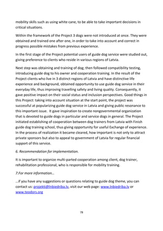 mobility skills such as using white cane, to be able to take important decisions in
critical situations.
Within the framework of the Project 3 dogs were not introduced at once. They were
obtained and trained one after one, in order to take into account and correct in
progress possible mistakes from previous experience.
In the first stage of the Project potential users of guide dog service were studied out,
giving preference to clients who reside in various regions of Latvia.
Next step was obtaining and training of dog; then followed compatibility testing,
introducing guide dog to his owner and cooperation training. In the result of the
Project clients who live in 3 distinct regions of Latvia and have distinctive life
experience and background, obtained opportunity to use guide dog service in their
everyday life, thus improving travelling safety and living quality. Consequently, it
gave positive impact on their social status and inclusion perspectives. Good things in
this Project: taking into account situation at the start point, the project was
successful at popularizing guide dog service in Latvia and giving public resonance to
this important issue. It gave inspiration to create nongovernmental organization
that is devoted to guide dogs in particular and service dogs in general. The Project
initiated establishing of cooperation between dog trainers from Latvia with Finish
guide dog training school, thus giving opportunity for useful Exchange of experience.
In the process of realization it became cleared, how important is not only to attract
private sponsors but also to appeal to government of Latvia for regular financial
support of this service.
6. Recommendation for implementation.
It is important to organize multi-parted cooperation among client, dog trainer,
rehabilitation professional, who is responsible for mobility training.
7.For more information…
…if you have any suggestions or questions relating to guide dog theme, you can
contact us: projekti@lnbiedriba.lv, visit our web page: www.lnbiedriba.lv or
www.teodors.org
78
 