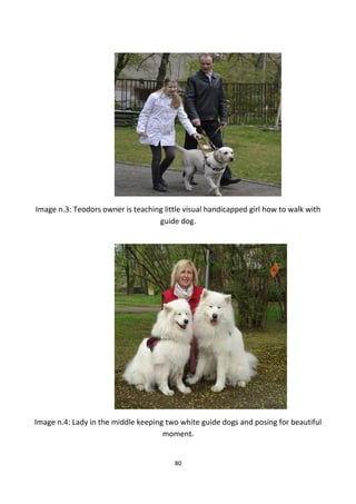Image n.3: Teodors owner is teaching little visual handicapped girl how to walk with
guide dog.
Image n.4: Lady in the middle keeping two white guide dogs and posing for beautiful
moment.
80
 