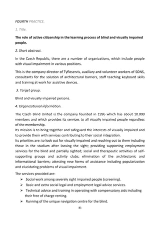 FOURTH PRACTICE.
1. Title.
The role of active citizenship in the learning process of blind and visually impaired
people.
2. Short abstract.
In the Czech Republic, there are a number of organizations, which include people
with visual impairment in various positions.
This is the company director of Tyfloservis, auxiliary and volunteer workers of SONS,
consultants for the solution of architectural barriers, staff teaching keyboard skills
and training at work for assistive devices.
3. Target group.
Blind and visually impaired persons.
4. Organizational information.
The Czech Blind United is the company founded in 1996 which has about 10.000
members and which provides its services to all visually impaired people regardless
of the membership.
Its mission is to bring together and safeguard the interests of visually impaired and
to provide them with services contributing to their social integration.
Its priorities are: to look out for visually impaired and reaching out to them including
those in the stadium after loosing the sight; providing supporting employment
services for the blind and partially sighted; social and therapeutic activities of self-
supporting groups and activity clubs; elimination of the architectonic and
informational barriers; attesting new forms of assistance including popularization
and elucidating problems of visual impairment.
The services provided are:
 Social work among severely sight impaired people (screening).
 Basic and extra social legal and employment legal advice services.
 Technical advice and training in operating with compensatory aids including
their free of charge renting.
 Running of the unique navigation centre for the blind.
81
 