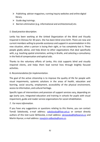  Publishing adviser magazines, running inquiry websites and online digital
library.
 Guide dog trainings.
 Barriers elimination (e.g. informational and architectonical) etc.
5. Good practice-description.
Lenka has been working at the United Organization of the Blind and Visually
Impaired in Ostrava for 30 years. She has been blind since birth. There are new and
current members willing to provide assistance and support in accommodation in this
new situation, when a person is losing their sight, or has completely lost it. These
people gladly advise, and help direct to other organizations that deal specifically
with, e.g. teaching spatial orientation, writing in Braille, and selecting a consultancy
in the field of compensation and optical aids.
Thanks to the voluntary efforts of Lenka, this club supports blind and visually
impaired clients, and helps them lead normal lives through brightly focused
activities.
6. Recommendation for implementation.
The goal of the active citizenship is to improve the quality of life for people with
visual impairments, systemic solutions in the areas of health, education and
learning, social security, employment, accessibility of the physical environment,
access to information, and cultural heritage.
Specific types of interventions and provision of support services vary, depending on
age (early care, integrated education and training in schools for pupils with visual
impairment, guide and reader service organizations for social rehabilitation.
7. For more information.
If you have any suggestions or questions relating to this theme, you can contact
Tomáš Sokolovský, e-mail address: sokolovsky@free-art.cz or contact directly
authors of this text Lucie Skříšovská, e-mail address: skrisovska@tyfloservis.cz and
Martin Hyvnar, e-mail address: novyjicin-odbocka@sons.cz.
82
 