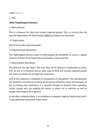 FIFTH PRACTICE.
1. Title.
ONCE Thyphlological Museum.
2. Short abstract.
This is a Museum for blind and visually impaired people. This is a service that the
Spanish Organization for Blind People (ONCE) provides to its associates.
3. Target group.
Blind and visually impaired people.
4. Organizational information.
The Typhlological Museum gives to blind people the possibility to access a regular
museum without visual impairment constitutes a cultural barrier.
5. Good practice-description.
The Museum has two floors. The main floor of the Museum is dedicated to plastic
arts. Its aim is to facilitate and to make easy to blind and visually impaired people
the access to plastic arts through two collections.
One of the collections is dedicate to monuments of everywhere. The reproductions
are related to monuments of whole world and the exhibition shows the evolution of
the art history since prehistory. It is specially thought to students from secondary
school, people who are studying art history or plastic art or architect as well as
people interesting in art in general.
In the other collection there is an exhibition of artworks made by blind artists and it
is also dedicated to promote these artists.
83
 