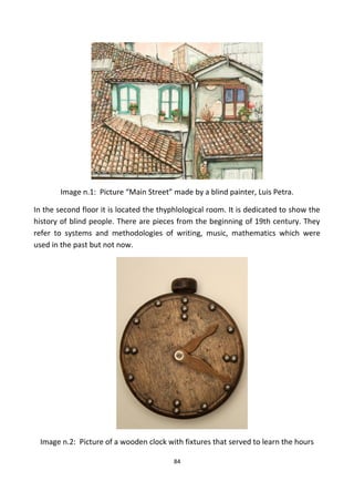 Image n.1: Picture “Main Street” made by a blind painter, Luis Petra.
In the second floor it is located the thyphlological room. It is dedicated to show the
history of blind people. There are pieces from the beginning of 19th century. They
refer to systems and methodologies of writing, music, mathematics which were
used in the past but not now.
Image n.2: Picture of a wooden clock with fixtures that served to learn the hours
84
 
