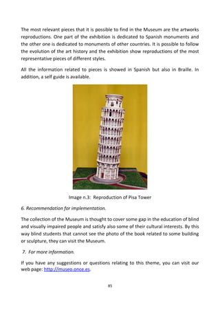 The most relevant pieces that it is possible to find in the Museum are the artworks
reproductions. One part of the exhibition is dedicated to Spanish monuments and
the other one is dedicated to monuments of other countries. It is possible to follow
the evolution of the art history and the exhibition show reproductions of the most
representative pieces of different styles.
All the information related to pieces is showed in Spanish but also in Braille. In
addition, a self guide is available.
Image n.3: Reproduction of Pisa Tower
6. Recommendation for implementation.
The collection of the Museum is thought to cover some gap in the education of blind
and visually impaired people and satisfy also some of their cultural interests. By this
way blind students that cannot see the photo of the book related to some building
or sculpture, they can visit the Museum.
7. For more information.
If you have any suggestions or questions relating to this theme, you can visit our
web page: http://museo.once.es.
85
 