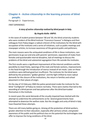 Chapter 4 - Active citizenship in the learning process of blind
people.
Paragraph 2- Experiences.
FIRST EXPERIENCE.
A story of active citizenship realized by blind people in Italy.
By Angelo Aiello- ANPVI.
In the wave of student protest between '68 and '69, the blind university students
who were resident of the Blind Institute "Francesco Cavazza" in Bologna and their
colleagues from Padua began a radical criticism of the institutions for the blind with
occupation of the Institutes and a series of initiatives, such as public meetings and
newspaper articles, to increase awareness of the general public and politicians.
The main reasons were the antiquated conditions of life in these institutions, rare
permissions to go out and only with parents’ permission, separation of males from
females and questionable internal discipline, lack of meetings to discuss the
problems of the blind and substantial segregation from life outside the institutes.
The first results were a significant improvement of the internal conditions and the
possibility to meet freely, openings of the male and female sections, improvements
in the food through the introduction of menus instead of set meals. Later on these
conditions were defined good but insufficient. The institutes for the blind were
defined by the protesters "golden ghettos" and the fight shifted to more radical
demands for the closure of the institutions, the return in families and school
placement in their places of origin.
On the day of 15 February 1969 the police penetrated inside the institute for the
blind "Configlischi" of Padua to restore normalcy. There were clashes that led to the
wounding of a blind person and two policemen after the blind barricaded
themselves in the Institute.
In recent years the social demands of the visually impaired have clashed with the
attempt to undermine the achievements so far. Several governments have
attempted to downsize the welfare state. But the struggle and unity of blind in Italy
have thwarted these attempts.
There are still many battles going on. Among all the protection of blind workers,
greater attention to their education, especially after primary school, and greater
awareness of the public and the political class on the potential the technologies now
offer to improve the living conditions of the blind.
87
 