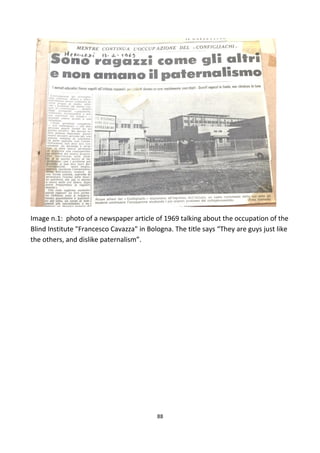 Image n.1: photo of a newspaper article of 1969 talking about the occupation of the
Blind Institute "Francesco Cavazza" in Bologna. The title says “They are guys just like
the others, and dislike paternalism”.
88
 