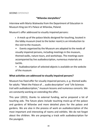 SECOND EXPERIENCE
“Wilanów storytellers”
Interview with Marta Walewska from the Department of Education in
Museum King Jan III's Palace at Wilanów, Poland.
Museum's offer addressed to visually impaired persons:
• A mock up of the palace blocks designed for touching, located in
the lobby museum (next to the locker room) is an introduction to
the visit to the museum.
• Events organized by the Museum are adapted to the needs of
visually impaired persons, including meetings in the museum,
themed walks, nature tours, and workshops. The meetings ware
accompanied by live audiodescription, numerous materials are
tactile.
• Audiodescription of selected objects is available on the website
of the museum.
What activities are addressed to visually impaired persons?
Museum has fixed offer for visually impaired persons, e. g. themed walks
for adults: "Meet the Palace of ... audio description" and "Life Sciences
trail with audiodescription," museum lessons and numerous concerts. We
are constantly working on extending the offer.
This year (2015), thanks to external funding, we've prepared a lot of
touching aids. The future plans include touching mock-up of the palace
and gardens of Wilanów and more detailed plans for the palace and
gardens. We are also in the process of work on audiodescription of the
most important and interesting of rooms and exhibits. We do not forget
about the children. We are preparing a track with audiodescription for
the youngest.
89
 