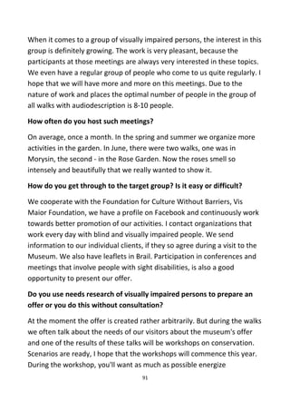 When it comes to a group of visually impaired persons, the interest in this
group is definitely growing. The work is very pleasant, because the
participants at those meetings are always very interested in these topics.
We even have a regular group of people who come to us quite regularly. I
hope that we will have more and more on this meetings. Due to the
nature of work and places the optimal number of people in the group of
all walks with audiodescription is 8-10 people.
How often do you host such meetings?
On average, once a month. In the spring and summer we organize more
activities in the garden. In June, there were two walks, one was in
Morysin, the second - in the Rose Garden. Now the roses smell so
intensely and beautifully that we really wanted to show it.
How do you get through to the target group? Is it easy or difficult?
We cooperate with the Foundation for Culture Without Barriers, Vis
Maior Foundation, we have a profile on Facebook and continuously work
towards better promotion of our activities. I contact organizations that
work every day with blind and visually impaired people. We send
information to our individual clients, if they so agree during a visit to the
Museum. We also have leaflets in Brail. Participation in conferences and
meetings that involve people with sight disabilities, is also a good
opportunity to present our offer.
Do you use needs research of visually impaired persons to prepare an
offer or you do this without consultation?
At the moment the offer is created rather arbitrarily. But during the walks
we often talk about the needs of our visitors about the museum's offer
and one of the results of these talks will be workshops on conservation.
Scenarios are ready, I hope that the workshops will commence this year.
During the workshop, you'll want as much as possible energize
91
 