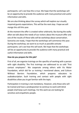 participants. Let's see how this is true. We hope that the workshops will
be an opportunity to provide the audience with many practical and useful
information and skills.
We are also thinking about the survey which will explore our visually
impaired guests expectations. This will be the next step. I hope we will
mange this still this year.
At the moment the offer is created rather arbitrarily. But during the walks
often we talk about the needs of our visitors about the museum offer and
one of the results of these talks will be workshop about conservation.
Scenarios are ready, I hope that the workshops will commence this year.
During the workshop, we want to as much as possible activate
participants. Let's see how this will work. We hope that the workshops
will be an opportunity to provide the audience with many practical and
useful information and skills.
How do you prepare for this job?
First of all, we organize trainings on the specifics of working with a person
with sight disability. The first trainings are addressed to so cold "first
contact employees". We cooperate among others with Vis Maior
Foundation, which did for us training I mentioned above, and Culture
Without Barriers Foundation, which prepares educators to
audiodescription. Such training and contact with people with sight
disabilities allow you to get familiar with the topic.
Participation in training is not mandatory. However, only those who will
be trained and have a predisposition to continue to work with blind
people shall keep such meetings. For this work we are looking for
sensitive and empathetic people.
92
 