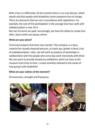 With a fee it is differently. At the moment there is no such decree, which
would said that people with disabilities come anywhere free of charge.
There are discounts that we use in accordance with regulations. For
example, the cost of the participation in the average two-hour walk with
adiodescription is now 10 zł.
But not all events are paid. Increasingly, we have the ability to create free
offer, about which we always inform.
What are your plans?
Terminate projects that have now started. They will give us a base
material for visually impaired persons, or mock-ups, guides in Brail, a lot
of audiodescription. Later, we will work on projects of workshops in
collaboration with the people who every day work intensively with blind.
We also want to provide temporary exhibitions which we have at the
museum from time to time. I create activities tailored to the needs of
new groups with disabilities
What are your wishes at the moment?
Perseverance, strength and frequency.
94
 