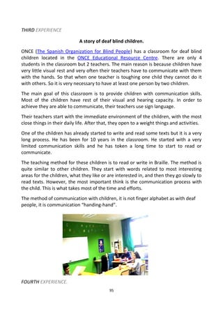 THIRD EXPERIENCE
A story of deaf blind children.
ONCE (The Spanish Organization for Blind People) has a classroom for deaf blind
children located in the ONCE Educational Resource Centre. There are only 4
students in the classroom but 2 teachers. The main reason is because children have
very little visual rest and very often their teachers have to communicate with them
with the hands. So that when one teacher is toughing one child they cannot do it
with others. So it is very necessary to have at least one person by two children.
The main goal of this classroom is to provide children with communication skills.
Most of the children have rest of their visual and hearing capacity. In order to
achieve they are able to communicate, their teachers use sign language.
Their teachers start with the immediate environment of the children, with the most
close things in their daily life. After that, they open to a weight things and activities.
One of the children has already started to write and read some texts but it is a very
long process. He has been for 10 years in the classroom. He started with a very
limited communication skills and he has token a long time to start to read or
communicate.
The teaching method for these children is to read or write in Braille. The method is
quite similar to other children. They start with words related to most interesting
areas for the children, what they like or are interested in, and then they go slowly to
read texts. However, the most important think is the communication process with
the child. This is what takes most of the time and efforts.
The method of communication with children, it is not finger alphabet as with deaf
people, it is communication “handing-hand”.
FOURTH EXPERIENCE.
95
 