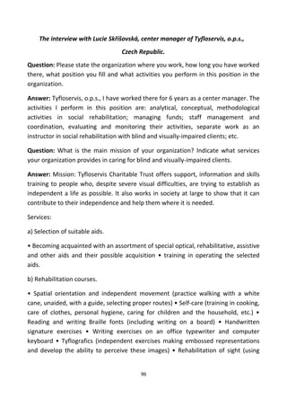The interview with Lucie Skříšovská, center manager of Tyfloservis, o.p.s.,
Czech Republic.
Question: Please state the organization where you work, how long you have worked
there, what position you fill and what activities you perform in this position in the
organization.
Answer: Tyfloservis, o.p.s., I have worked there for 6 years as a center manager. The
activities I perform in this position are: analytical, conceptual, methodological
activities in social rehabilitation; managing funds; staff management and
coordination, evaluating and monitoring their activities, separate work as an
instructor in social rehabilitation with blind and visually-impaired clients; etc.
Question: What is the main mission of your organization? Indicate what services
your organization provides in caring for blind and visually-impaired clients.
Answer: Mission: Tyfloservis Charitable Trust offers support, information and skills
training to people who, despite severe visual difficulties, are trying to establish as
independent a life as possible. It also works in society at large to show that it can
contribute to their independence and help them where it is needed.
Services:
a) Selection of suitable aids.
• Becoming acquainted with an assortment of special optical, rehabilitative, assistive
and other aids and their possible acquisition • training in operating the selected
aids.
b) Rehabilitation courses.
• Spatial orientation and independent movement (practice walking with a white
cane, unaided, with a guide, selecting proper routes) • Self-care (training in cooking,
care of clothes, personal hygiene, caring for children and the household, etc.) •
Reading and writing Braille fonts (including writing on a board) • Handwritten
signature exercises • Writing exercises on an office typewriter and computer
keyboard • Tyflografics (independent exercises making embossed representations
and develop the ability to perceive these images) • Rehabilitation of sight (using
96
 
