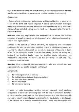 sight to the maximum extent possible) • Training in social skills (behavior in different
social situations and how to contact people in public transport, in shops, etc.).
c) Consulting.
• Adapting local environments and removing architectural barriers in terms of the
needs of the blind and visually impaired • Special communication techniques
concerning problems with seeing and at the same time hearing (Lorm hand-touch
alphabet, finger alphabet, signing hand in hand, etc.) • Signposting to other service
providers • Others.
Question: Does your organization have experience in the formal and informal
education of visually-impaired and blind persons? What educational materials are
used by your organization?
Answer: In the context of formal education, we cooperate with educational
institutions; for informal education, individual long-term rehabilitation courses are
ongoing. The educational materials are provided in black and white prints, in Braille
letters, in the Tyflografic version or as voice recordings (lessons for writing on a
keyboard, for teaching Braille, maps for teaching spatial orientation and
independent movement, information on the procedures for self-care, etc.),
individually for each student.
Question: What mobility aids can your organization offer your clients? Does your
organization also use aids for computer technology?
Answer: Aids:
a) for removing information barriers;
b) for facilitating orientation and communication;
c) for education and promotion;
d) for the household;
e) for leisure and learning.
In order to make information (written, printed, electronic form) available,
enlargement or other word processing tools with the help of optical aids (handheld
or stand magnifiers, telescopic and filter glasses) are primarily used. Electronic aids
are used by visually-impaired people as a rehabilitative aid, but also by blind people
as an assistive aid to remove information barriers. These aids make information
97
 