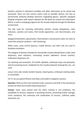 (written, printed or electronic) available and allow information to be stored and
processed. There are also camera zooms used as portable devices, but also as
permanently stationed desktop television magnifying glasses. Specially equipped
desktop computers with speech software for the blind can remove the information
deficit, as well as enlarging programs for the visually impaired through the Windows
environment.
The aids used for removing information barriers include dictaphones, color
indicators, watches and clocks, Picht braille typewriters, coin discriminators, and
more.
Sphygmomanometers, glucometers, thermometers and personal scales are tools to
check their physical condition – self-monitoring.
White canes, voice control beacons, mobile phones, and other aids are used to
facilitate orientation.
The category of devices intended for households include talking kitchen scales, food
dispensers, level indicators, contrasting ceramic tableware, minute counters,
medication dispensers, etc.
For teaching and promotion, the Braille alphabet, embossed maps and postcards,
aids for practicing touch, notebooks for the visually-impaired, drawing kits, etc., are
used.
Leisure time aids include tandem bicycles, board games, embossed coloring books
or sound balls.
For IT, we use special iPhones and iPads, and modern navigation systems.
Question: What are the most important tools, resources and skills in the educational
process for blind and visually-impaired persons?
Answer: Tools: early contact with the client, training in real conditions, the
availability of services, expertise in providing services, preventing further damage,
vision assistance, the continuity and combination of services, sufficient public
awareness, etc.
98
 
