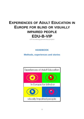 EXPERIENCES OF ADULT EDUCATION IN
EUROPE FOR BLIND OR VISUALLY
IMPAIRED PEOPLE
EDU-B-VIP
LLP Grundtvig partnership project
HANDBOOK
Methods, experiences and stories
1
 