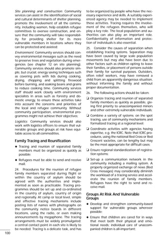 Site planning and construction: Community
services can assist in the identification of social
and cultural determinants of shelter planning,
promote the involvement of all the commu-
nity, including women, help establish refugee
committees to oversee construction, and en-
sure that the community will take responsibil-
ity for providing shelter for its more
vulnerable members in locations where they
can be protected and assisted;
Environment: Community services should con-
vey environmental messages such as the need
to preserve trees and vegetation during emer-
gencies (see chapter 12 on site planning).
Community services should also promote sim-
ple, but crucial, energy saving techniques such
as covering pots with lids during cooking,
drying, chopping and splitting firewood
before burning, and soaking beans and grains
to reduce cooking time. Community services
staff should work closely with environment
specialists in areas such as forestry and do-
mestic energy, to ensure these activities take
into account the concerns and priorities of
the local and refugee community. Without
community participation, environmental pro-
grammes might not achieve their objectives;
Logistics: Community services should also
work with logistics officers to ensure that vul-
nerable groups and groups at risk have equi-
table access to all commodities.
Family Tracing and Reunification
x Tracing and reunion of separated family
members must be organized as quickly as
possible;
x Refugees must be able to send and receive
mail.
24. Procedures for the reunion of refugee
family members separated during flight or
within the country of asylum should be
agreed with the authorities and imple-
mented as soon as practicable. Tracing pro-
grammes should be set up and co-ordinated
in the country of asylum, country of origin
and regionally. At camp or local level, simple
and effective tracing mechanisms include
posting lists of names with photographs on
the community notice boards in different
locations, using the radio, or even making
announcements by megaphone. The tracing
arrangements must be widely promulgated;
a central contact point in each site is likely to
be needed. Tracing is a delicate task, and has
to be organized by people who have the nec-
essary experience and skills. A suitably experi-
enced agency may be needed to implement
these activities. Tracing requires the involve-
ment of the refugees themselves, who will
play a key role. The local population and au-
thorities can also play an important role.
Confidentiality of information and protec-
tion of individuals is also essential.
25. Consider the causes of separation when
establishing tracing systems. Separation may
have been caused by large scale population
movements but may also have been due to
other factors such as children opting to leave
their families, or placement of persons outside
their family for survival purposes. Outsiders,
often relief workers, may have removed a
child from an apparently dangerous situation,
without informing the family and without
proper documentation.
26. The following actions should be taken:
❏ Organize tracing and reunion of separated
family members as quickly as possible, giv-
ing first priority to unaccompanied minors
and other extremely vulnerable individuals;
❏ Combine a variety of systems: on the spot
tracing, use of community mechanisms and
formalized tracing at a regional level;
❏ Coordinate activities with agencies having
expertise, e.g. the ICRC. Note that ICRC pro-
cedures, using the national Red Cross or Red
Crescent societies, can be lengthy but may
be the most appropriate for difficult cases;
❏ Ensure regional standardization of registra-
tion systems;
❏ Set-up a communication network in the
community including a mailing system. A
properly organized exchange of news (Red
Cross messages) may considerably diminish
the workload of a tracing service and accel-
erate the reunion of family members.
Refugees have the right to send and re-
ceive mail.
Groups At Risk And Vulnerable
Groups
x Develop and strengthen community-based
support for vulnerable groups wherever
possible;
x Ensure that children are cared for in ways
that meet both their physical and emo-
tional needs; individual care of unaccom-
panied children is all-important;
100
 