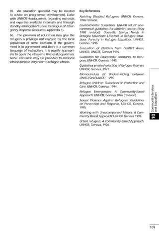 CommunityServices
andEducation
10
109
85. An education specialist may be needed
to advise on programme development. Liaise
with UNHCR Headquarters, regarding materials
and expertise available internally and through
standby arrangements (see Catalogue of Emer-
gency Response Resources, Appendix 1).
86. The provision of education may give the
refugees a privilege not enjoyed by the local
population of some locations. If the govern-
ment is in agreement and there is a common
language of instruction, it is usually appropri-
ate to open the schools to the local population.
Some assistance may be provided to national
schools located very near to refugee schools.
Key References
Assisting Disabled Refugees, UNHCR, Geneva,
1996 revision.
Environmental Guidelines, UNHCR set of envi-
ronmental guidelines for different sectors (May
1998 revision): Domestic Energy Needs in
Refugee Situations; Livestock in Refugee Situa-
tions; Forestry in Refugee Situations. UNHCR,
Geneva, 1996.
Evacuation of Children from Conflict Areas,
UNHCR, UNICEF, Geneva 1992.
Guidelines for Educational Assistance to Refu-
gees, UNHCR, Geneva, 1995.
Guidelines on the Protection of Refugee Women,
UNHCR, Geneva, 1991.
Memorandum of Understanding between
UNHCR and UNICEF, 1995.
Refugee Children: Guidelines on Protection and
Care, UNHCR, Geneva, 1994.
Refugee Emergencies: A Community-Based
Approach; UNHCR, Geneva,1996 (revision).
Sexual Violence Against Refugees: Guidelines
on Prevention and Response, UNHCR, Geneva,
1995.
Working with Unaccompanied Minors: A Com-
munity-Based Approach; UNHCR Geneva 1996.
Urban refugees, A Community-Based Approach.
UNHCR, Geneva, 1996.
 