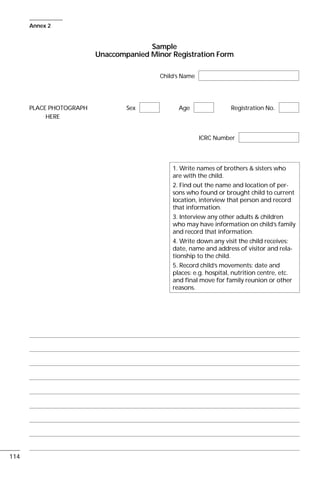 Sample
Unaccompanied Minor Registration Form
Child’s Name
PLACE PHOTOGRAPH Sex Age Registration No.
HERE
ICRC Number
114
Annex 2
1. Write names of brothers & sisters who
are with the child.
2. Find out the name and location of per-
sons who found or brought child to current
location, interview that person and record
that information.
3. Interview any other adults & children
who may have information on child’s family
and record that information.
4. Write down any visit the child receives:
date, name and address of visitor and rela-
tionship to the child.
5. Record child’s movements: date and
places: e.g. hospital, nutrition centre, etc.
and final move for family reunion or other
reasons.
 