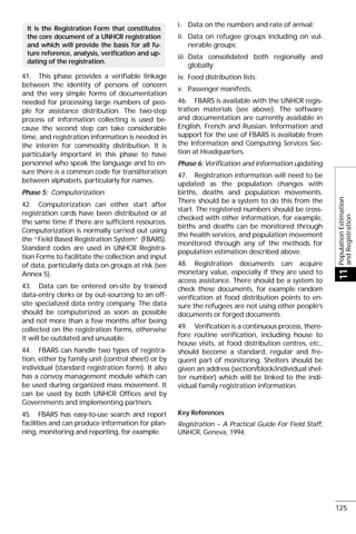 41. This phase provides a verifiable linkage
between the identity of persons of concern
and the very simple forms of documentation
needed for processing large numbers of peo-
ple for assistance distribution. The two-step
process of information collecting is used be-
cause the second step can take considerable
time, and registration information is needed in
the interim for commodity distribution. It is
particularly important in this phase to have
personnel who speak the language and to en-
sure there is a common code for transliteration
between alphabets, particularly for names.
Phase 5: Computerization
42. Computerization can either start after
registration cards have been distributed or at
the same time if there are sufficient resources.
Computerization is normally carried out using
the “Field Based Registration System” (FBARS).
Standard codes are used in UNHCR Registra-
tion Forms to facilitate the collection and input
of data, particularly data on groups at risk (see
Annex 5).
43. Data can be entered on-site by trained
data-entry clerks or by out-sourcing to an off-
site specialized data entry company. The data
should be computerized as soon as possible
and not more than a few months after being
collected on the registration forms, otherwise
it will be outdated and unusable.
44. FBARS can handle two types of registra-
tion, either by family unit (control sheet) or by
individual (standard registration form). It also
has a convoy management module which can
be used during organized mass movement. It
can be used by both UNHCR Offices and by
Governments and implementing partners.
45. FBARS has easy-to-use search and report
facilities and can produce information for plan-
ning, monitoring and reporting, for example:
It is the Registration Form that constitutes
the core document of a UNHCR registration
and which will provide the basis for all fu-
ture reference, analysis, verification and up-
dating of the registration.
i. Data on the numbers and rate of arrival;
ii. Data on refugee groups including on vul-
nerable groups;
iii. Data consolidated both regionally and
globally;
iv. Food distribution lists;
v. Passenger manifests.
46. FBARS is available with the UNHCR regis-
tration materials (see above). The software
and documentation are currently available in
English, French and Russian. Information and
support for the use of FBARS is available from
the Information and Computing Services Sec-
tion at Headquarters.
Phase 6: Verification and information updating
47. Registration information will need to be
updated as the population changes with
births, deaths and population movements.
There should be a system to do this from the
start. The registered numbers should be cross-
checked with other information, for example,
births and deaths can be monitored through
the health services, and population movement
monitored through any of the methods for
population estimation described above.
48. Registration documents can acquire
monetary value, especially if they are used to
access assistance. There should be a system to
check these documents, for example random
verification at food distribution points to en-
sure the refugees are not using other people’s
documents or forged documents.
49. Verification is a continuous process, there-
fore routine verification, including house to
house visits, at food distribution centres, etc.,
should become a standard, regular and fre-
quent part of monitoring. Shelters should be
given an address (section/block/individual shel-
ter number) which will be linked to the indi-
vidual family registration information.
Key References
Registration – A Practical Guide For Field Staff,
UNHCR, Geneva, 1994.
PopulationEstimation
andRegistration
11
125
 