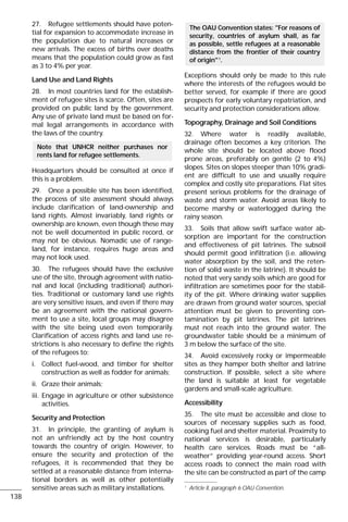 27. Refugee settlements should have poten-
tial for expansion to accommodate increase in
the population due to natural increases or
new arrivals. The excess of births over deaths
means that the population could grow as fast
as 3 to 4% per year.
Land Use and Land Rights
28. In most countries land for the establish-
ment of refugee sites is scarce. Often, sites are
provided on public land by the government.
Any use of private land must be based on for-
mal legal arrangements in accordance with
the laws of the country.
Headquarters should be consulted at once if
this is a problem.
29. Once a possible site has been identified,
the process of site assessment should always
include clarification of land-ownership and
land rights. Almost invariably, land rights or
ownership are known, even though these may
not be well documented in public record, or
may not be obvious. Nomadic use of range-
land, for instance, requires huge areas and
may not look used.
30. The refugees should have the exclusive
use of the site, through agreement with natio-
nal and local (including traditional) authori-
ties. Traditional or customary land use rights
are very sensitive issues, and even if there may
be an agreement with the national govern-
ment to use a site, local groups may disagree
with the site being used even temporarily.
Clarification of access rights and land use re-
strictions is also necessary to define the rights
of the refugees to:
i. Collect fuel-wood, and timber for shelter
construction as well as fodder for animals;
ii. Graze their animals;
iii. Engage in agriculture or other subsistence
activities.
Security and Protection
31. In principle, the granting of asylum is
not an unfriendly act by the host country
towards the country of origin. However, to
ensure the security and protection of the
refugees, it is recommended that they be
settled at a reasonable distance from interna-
tional borders as well as other potentially
sensitive areas such as military installations.
Exceptions should only be made to this rule
where the interests of the refugees would be
better served, for example if there are good
prospects for early voluntary repatriation, and
security and protection considerations allow.
Topography, Drainage and Soil Conditions
32. Where water is readily available,
drainage often becomes a key criterion. The
whole site should be located above flood
prone areas, preferably on gentle (2 to 4%)
slopes. Sites on slopes steeper than 10% gradi-
ent are difficult to use and usually require
complex and costly site preparations. Flat sites
present serious problems for the drainage of
waste and storm water. Avoid areas likely to
become marshy or waterlogged during the
rainy season.
33. Soils that allow swift surface water ab-
sorption are important for the construction
and effectiveness of pit latrines. The subsoil
should permit good infiltration (i.e. allowing
water absorption by the soil, and the reten-
tion of solid waste in the latrine). It should be
noted that very sandy soils which are good for
infiltration are sometimes poor for the stabil-
ity of the pit. Where drinking water supplies
are drawn from ground water sources, special
attention must be given to preventing con-
tamination by pit latrines. The pit latrines
must not reach into the ground water. The
groundwater table should be a minimum of
3 m below the surface of the site.
34. Avoid excessively rocky or impermeable
sites as they hamper both shelter and latrine
construction. If possible, select a site where
the land is suitable at least for vegetable
gardens and small-scale agriculture.
Accessibility
35. The site must be accessible and close to
sources of necessary supplies such as food,
cooking fuel and shelter material. Proximity to
national services is desirable, particularly
health care services. Roads must be “all-
weather” providing year-round access. Short
access roads to connect the main road with
the site can be constructed as part of the camp
The OAU Convention states: "For reasons of
security, countries of asylum shall, as far
as possible, settle refugees at a reasonable
distance from the frontier of their country
of origin"1
.
Note that UNHCR neither purchases nor
rents land for refugee settlements.
138
1
Article II, paragraph 6 OAU Convention.
 