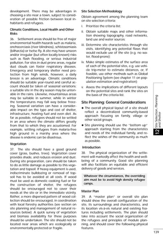 development. There may be advantages in
choosing a site near a town, subject to consid-
eration of possible friction between local in-
habitants and refugees.
Climatic Conditions, Local Health and Other
Risks
36. Settlement areas should be free of major
environmental health hazards such as malaria,
onchocerciasis (river blindness), schistosomiasis
(bilharzia) or tsetse fly. A site may have unseen
and/or irregular (but often locally known) risks
such as flash flooding, or serious industrial
pollution. For sites in dust prone areas, regular
dust clouds can foster respiratory diseases.
Emergency and temporary shelter need pro-
tection from high winds, however, a daily
breeze is an advantage. Climatic conditions
should be suitable year-round and careful ac-
count should be taken of seasonal variations:
a suitable site in the dry season may be unten-
able in the rains. Likewise, mountainous areas
may be suitable in summer, while in winter
the temperatures may fall way below freez-
ing. Seasonal variation can have a consider-
able impact on the type and cost of shelter,
infrastructure, heating fuel and even diet. As
far as possible, refugees should not be settled
in an area where the climate differs greatly
from that to which they are accustomed. For
example, settling refugees from malaria-free
high ground in a marshy area where the
disease is endemic can be disastrous.
Vegetation
37. The site should have a good ground
cover (grass, bushes, trees). Vegetation cover
provides shade, and reduces erosion and dust.
During site preparation, care should be taken
to do as little damage as possible to this vege-
tation and topsoil. If heavy equipment is used,
indiscriminate bulldozing or removal of top-
soil has to be avoided at all costs. If wood
must be used as domestic cooking fuel or for
the construction of shelter, the refugees
should be encouraged not to cover their
needs at the site or in the immediate vicinity.
Rather, a more dispersed pattern of wood col-
lection should be encouraged, in coordination
with local forestry authorities (see section on
site planning and management of natural re-
sources below). A quick survey of vegetation
and biomass availability for these purposes
should be undertaken. The site should not be
located near areas which are ecologically or
environmentally protected or fragile.
Site Selection Methodology
Obtain agreement among the planning team
on site selection criteria;
i. Prioritize the criteria list;
ii. Obtain suitable maps and other informa-
tion showing topography, road networks,
land use and water sources;
iii. Determine site characteristics through site
visits, identifying any potential flaws that
would exclude use of the site (e.g. no wa-
ter, flood-prone);
iv. Make simple estimates of the surface area
of each of the potential sites, e.g. use vehi-
cle trip-meter to estimate distances, or, if
feasible, use other methods such as Global
Positioning System (see chapter 11 on pop-
ulation estimation and registration);
v. Assess the implications of different layouts
on the potential sites and rank the sites on
the basis of the criteria list.
Site Planning: General Considerations
x The overall physical layout of a site should
reflect a decentralized community-based
approach focusing on family, village or
other social groups.
x Site planning should use the “bottom up“
approach starting from the characteristics
and needs of the individual family, and re-
flect the wishes of the community as much
as possible.
Introduction
38. The physical organization of the settle-
ment will markedly affect the health and well-
being of a community. Good site planning
will also facilitate an equitable and efficient
delivery of goods and services.
Master Plan
39. A “master plan” or overall site plan
should show the overall configuration of the
site, its surroundings and characteristics, and
its location vis-à-vis natural and existing fea-
tures including settlements. The plan should
take into account the social organization of
the refugees and principles of module plan-
ning, and should cover the following physical
features.
Whatever the circumstances, the overriding
aim must be to avoid high density refugee
camps.
SiteSelection,Planning
andShelter
12
139
 