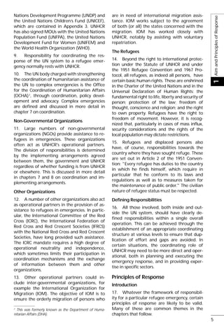 Nations Development Programme (UNDP) and
the United Nations Children’s Fund (UNICEF),
which are contained in Appendix 3. UNHCR
has also signed MOUs with the United Nations
Population Fund (UNFPA), the United Nations
Development Fund for Women (UNIFEM) and
the World Health Organization (WHO).
9. Responsibility for coordinating the res-
ponse of the UN system to a refugee emer-
gency normally rests with UNHCR.
10. The UN body charged with strengthening
the coordination of humanitarian assistance of
the UN to complex emergencies is the Office
for the Coordination of Humanitarian Affairs
(OCHA)2
, through coordination, policy devel-
opment and advocacy. Complex emergencies
are defined and discussed in more detail in
chapter 7 on coordination.
Non-Governmental Organizations
11. Large numbers of non-governmental
organizations (NGOs) provide assistance to re-
fugees in emergencies. These organizations
often act as UNHCR's operational partners.
The division of responsibilities is determined
by the implementing arrangements agreed
between them, the government and UNHCR
regardless of whether funding is from UNHCR
or elsewhere. This is discussed in more detail
in chapters 7 and 8 on coordination and im-
plementing arrangements.
Other Organizations
12. A number of other organizations also act
as operational partners in the provision of as-
sistance to refugees in emergencies. In partic-
ular, the International Committee of the Red
Cross (ICRC), the International Federation of
Red Cross and Red Crescent Societies (IFRCS)
with the National Red Cross and Red Crescent
Societies, have long provided such assistance.
The ICRC mandate requires a high degree of
operational neutrality and independence,
which sometimes limits their participation in
coordination mechanisms and the exchange
of information between them and other
organizations.
13. Other operational partners could in-
clude inter-governmental organizations, for
example the International Organization for
Migration (IOM). The objective of IOM is to
ensure the orderly migration of persons who
are in need of international migration assis-
tance. IOM works subject to the agreement
of both (or all) the states concerned with the
migration. IOM has worked closely with
UNHCR, notably by assisting with voluntary
repatriation.
The Refugees
14. Beyond the right to international protec-
tion under the Statute of UNHCR and under
the 1951 Refugee Convention and 1967 Pro-
tocol, all refugees, as indeed all persons, have
certain basic human rights. These are enshrined
in the Charter of the United Nations and in the
Universal Declaration of Human Rights: the
fundamental right to life, liberty and security of
person; protection of the law; freedom of
thought, conscience and religion; and the right
to own property. Refugees have the right to
freedom of movement. However, it is recog-
nized that, particularly in cases of mass influx,
security considerations and the rights of the
local population may dictate restrictions.
15. Refugees and displaced persons also
have, of course, responsibilities towards the
country where they have sought refuge. These
are set out in Article 2 of the 1951 Conven-
tion: "Every refugee has duties to the country
in which he finds himself, which require in
particular that he conform to its laws and
regulations as well as to measures taken for
the maintenance of public order." The civilian
nature of refugee status must be respected.
Defining Responsibilities
16. All those involved, both inside and out-
side the UN system, should have clearly de-
fined responsibilities within a single overall
operation. This can be achieved through the
establishment of an appropriate coordinating
structure at various levels to ensure that dup-
lication of effort and gaps are avoided. In
certain situations, the coordinating role of
UNHCR may need to be more direct and oper-
ational, both in planning and executing the
emergency response, and in providing exper-
tise in specific sectors.
Principles of Response
Introduction
17. Whatever the framework of responsibil-
ity for a particular refugee emergency, certain
principles of response are likely to be valid.
Many of these are common themes in the
chapters that follow.
AimandPrinciplesofResponse1
5
2
This was formerly known as the Department of Huma-
nitarian Affairs (DHA).
 
