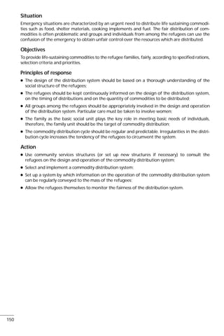 Situation
Emergency situations are characterized by an urgent need to distribute life sustaining commodi-
ties such as food, shelter materials, cooking implements and fuel. The fair distribution of com-
modities is often problematic and groups and individuals from among the refugees can use the
confusion of the emergency to obtain unfair control over the resources which are distributed.
Objectives
To provide life-sustaining commodities to the refugee families, fairly, according to specified rations,
selection criteria and priorities.
Principles of response
q The design of the distribution system should be based on a thorough understanding of the
social structure of the refugees;
q The refugees should be kept continuously informed on the design of the distribution system,
on the timing of distributions and on the quantity of commodities to be distributed;
q All groups among the refugees should be appropriately involved in the design and operation
of the distribution system. Particular care must be taken to involve women;
q The family as the basic social unit plays the key role in meeting basic needs of individuals,
therefore, the family unit should be the target of commodity distribution;
q The commodity distribution cycle should be regular and predictable. Irregularities in the distri-
bution cycle increases the tendency of the refugees to circumvent the system.
Action
q Use community services structures (or set up new structures if necessary) to consult the
refugees on the design and operation of the commodity distribution system;
q Select and implement a commodity distribution system;
q Set up a system by which information on the operation of the commodity distribution system
can be regularly conveyed to the mass of the refugees;
q Allow the refugees themselves to monitor the fairness of the distribution system.
150
 