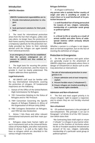 Introduction
UNHCR’s Mandate
1.
2. The need for international protection
arises from the fact that refugees, unlike ordi-
nary aliens, no longer have the protection of
their home country. International protection is
a temporary substitute for the protection nor-
mally provided by States to their nationals
abroad until the refugee can again benefit
from national protection.
3. The legal basis for securing this protec-
tion, the aim of protection, and the means to
provide it, must be clearly understood. This
chapter addresses these questions.
Legal Instruments
4. All UNHCR staff must be familiar with
the key international instruments covering
the protection of refugees. Of fundamental
importance are the following:
i. Statute of the Office of the United Nations
High Commissioner for Refugees;
ii. 1951 Convention Relating to the Status of
Refugees and its 1967 Protocol;
iii. 1969 Convention Governing the Specific
Aspects of Refugee Problems in Africa of
the Organization of African Unity (OAU);
iv. 1984 Cartagena Declaration on Refugees,
and 1994 San Jose Declaration.
5. Annex 1 lists these and other relevant
international instruments and their main pur-
pose(s).
6. Refugees enjoy basic human rights set
out in instruments such as the Universal Decla-
ration of Human Rights, and other instruments
listed in Annex 1, as well as the rights they
have as refugees which are described in the
various refugee instruments.
Refugee Definition
7. A refugee is defined as:
any person who is outside his/her country of
origin and who is unwilling or unable to
return there or to avail him/herself of its pro-
tection because of:
i. a well-founded fear of being persecuted
for reasons of race, religion, nationality,
membership of a particular social group
or political opinion;
or
ii. a threat to life or security as a result of
armed conflict and other forms of wide-
spread violence which seriously disturb
the public order.
Whether a person is a refugee is not depen-
dent on formal recognition, but on the fact of
meeting the definition of refugee.
Protection in Emergencies
8. On the spot presence and quick action
are generally crucial to the attainment of
UNHCR’s objectives, particularly where there is
danger of refoulement or abuses such as arbi-
trary detention or mistreatment.
Admission and Non-refoulement
9. The first and most urgent priority is to
ensure refugees’ right to asylum is respected,
and to ensure they are not forcibly returned
(refouled).
Non-refoulement
10. Of cardinal importance is the principle of
non-refoulement. This principle is set out in
Paragraph 1 of Article 33 of the 1951 Conven-
tion which states that:
“No Contracting State shall expel or return
(“refouler”) a refugee in any manner what-
soever to the frontiers of territories where
his life or freedom would be threatened on
account of his race, religion, nationality,
membership of a particular social group or
political opinion”.
The aim of international protection in emer-
gencies is to:
i. Ensure admission and at least temporary
asylum;
ii. Prevent forcible return (“refoulement”);
iii. Ensure refugees are treated according to
basic human rights standards.
In an emergency it must first be established
that the persons endangered are of
concern to UNHCR and thus entitled to
protection.
UNHCR’s fundamental responsibilities are to:
i. Provide international protection to refu-
gees;
and
ii. Seek permanent solutions for their prob-
lems.
12
 